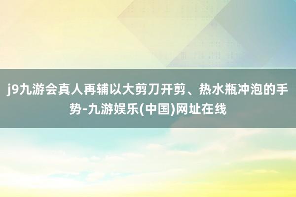 j9九游会真人再辅以大剪刀开剪、热水瓶冲泡的手势-九游娱乐(中国)网址在线