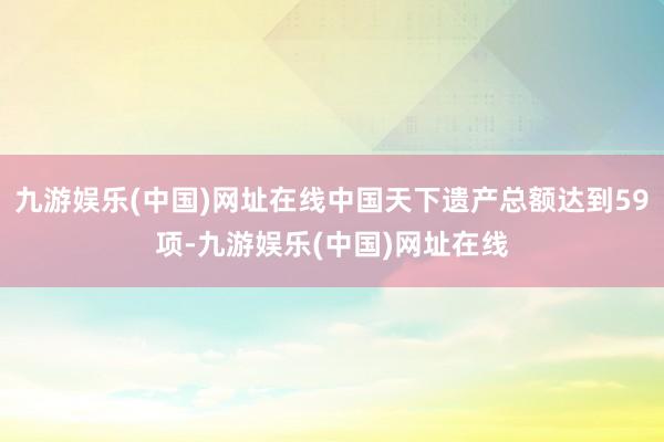 九游娱乐(中国)网址在线中国天下遗产总额达到59项-九游娱乐(中国)网址在线