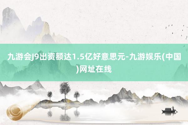 九游会J9出资额达1.5亿好意思元-九游娱乐(中国)网址在线