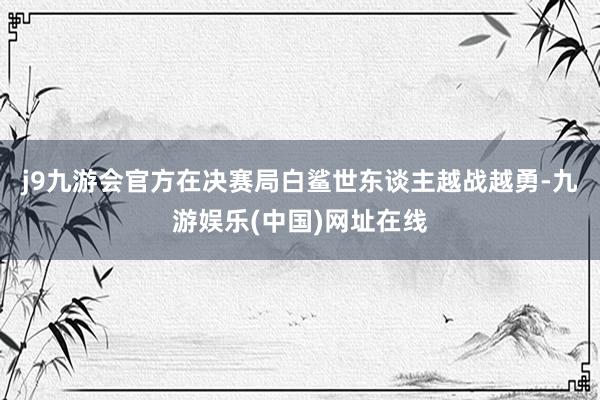 j9九游会官方在决赛局白鲨世东谈主越战越勇-九游娱乐(中国)网址在线