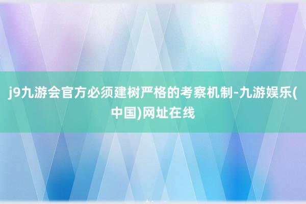 j9九游会官方必须建树严格的考察机制-九游娱乐(中国)网址在线