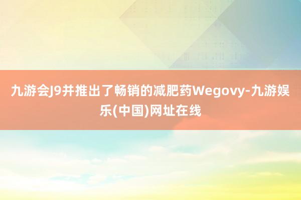 九游会J9并推出了畅销的减肥药Wegovy-九游娱乐(中国)网址在线