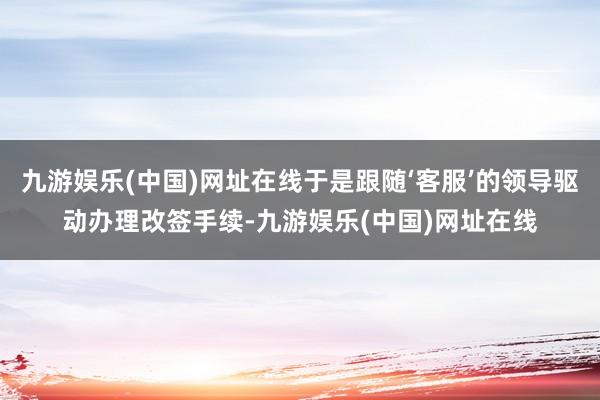 九游娱乐(中国)网址在线于是跟随‘客服’的领导驱动办理改签手续-九游娱乐(中国)网址在线