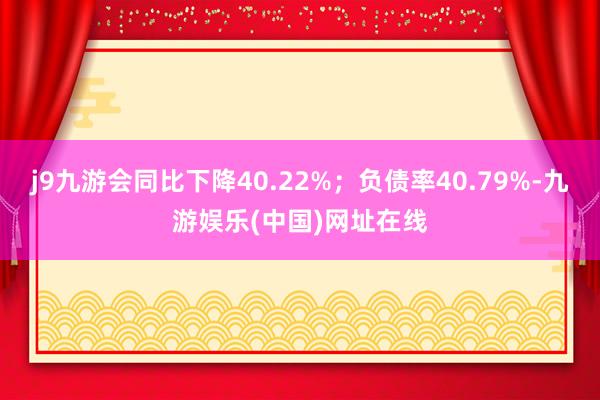 j9九游会同比下降40.22%；负债率40.79%-九游娱乐(中国)网址在线