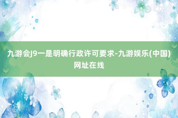 九游会J9一是明确行政许可要求-九游娱乐(中国)网址在线