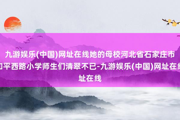 九游娱乐(中国)网址在线她的母校河北省石家庄市和平西路小学师生们清翠不已-九游娱乐(中国)网址在线