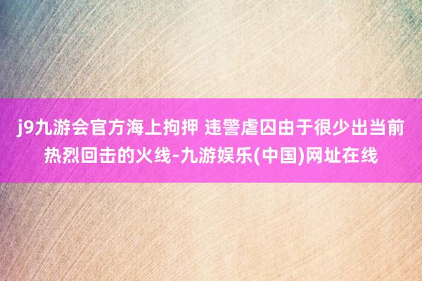 j9九游会官方海上拘押 违警虐囚由于很少出当前热烈回击的火线-九游娱乐(中国)网址在线