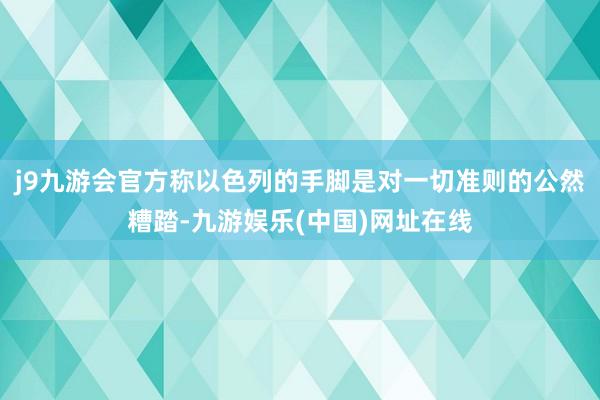 j9九游会官方称以色列的手脚是对一切准则的公然糟踏-九游娱乐(中国)网址在线