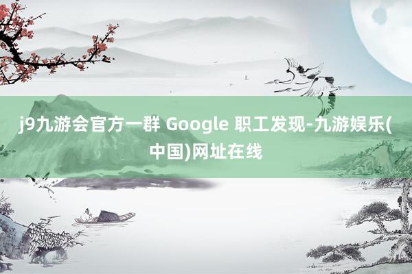 j9九游会官方一群 Google 职工发现-九游娱乐(中国)网址在线