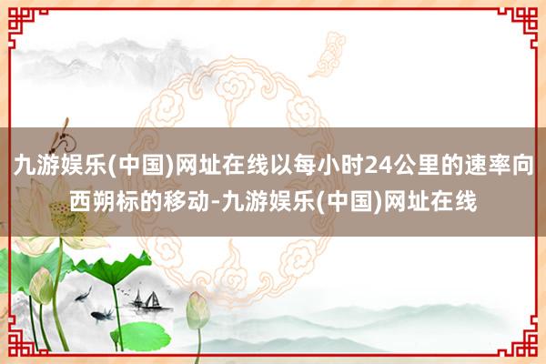 九游娱乐(中国)网址在线以每小时24公里的速率向西朔标的移动-九游娱乐(中国)网址在线