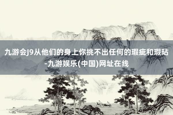 九游会J9从他们的身上你挑不出任何的瑕疵和瑕玷-九游娱乐(中国)网址在线