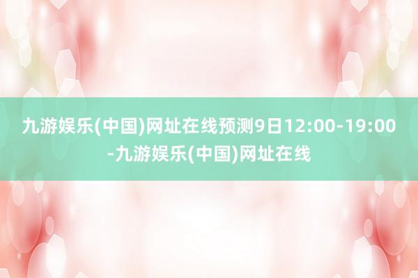 九游娱乐(中国)网址在线预测9日12:00-19:00-九游娱乐(中国)网址在线