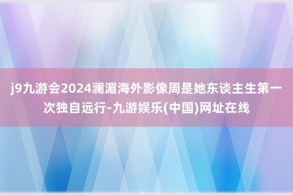 j9九游会2024澜湄海外影像周是她东谈主生第一次独自远行-九游娱乐(中国)网址在线