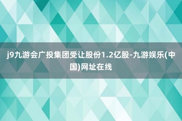 j9九游会广投集团受让股份1.2亿股-九游娱乐(中国)网址在线