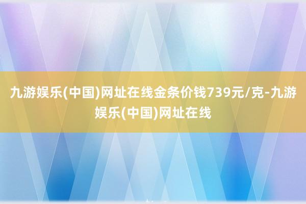 九游娱乐(中国)网址在线金条价钱739元/克-九游娱乐(中国)网址在线