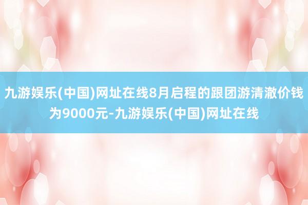 九游娱乐(中国)网址在线8月启程的跟团游清澈价钱为9000元-九游娱乐(中国)网址在线