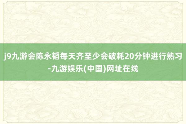 j9九游会陈永韬每天齐至少会破耗20分钟进行熟习-九游娱乐(中国)网址在线