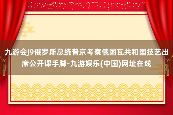 九游会J9俄罗斯总统普京考察俄图瓦共和国技艺出席公开课手脚-九游娱乐(中国)网址在线