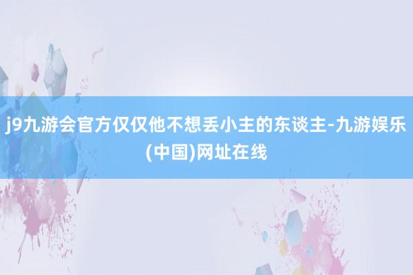 j9九游会官方仅仅他不想丢小主的东谈主-九游娱乐(中国)网址在线