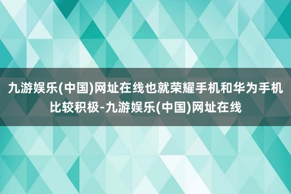 九游娱乐(中国)网址在线也就荣耀手机和华为手机比较积极-九游娱乐(中国)网址在线