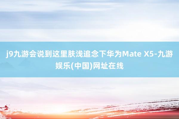 j9九游会说到这里肤浅追念下华为Mate X5-九游娱乐(中国)网址在线