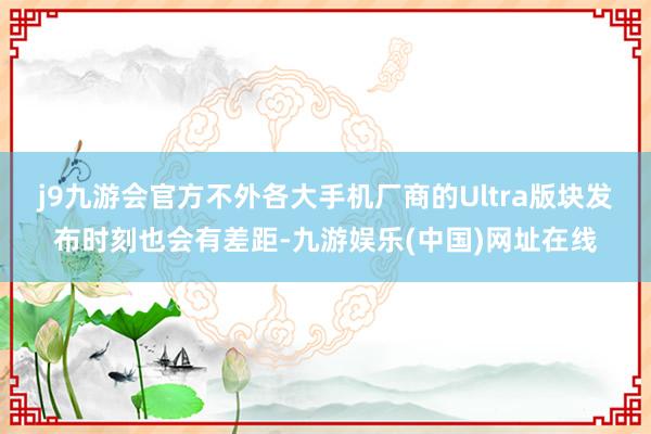 j9九游会官方不外各大手机厂商的Ultra版块发布时刻也会有差距-九游娱乐(中国)网址在线