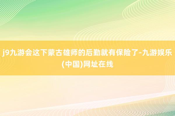 j9九游会这下蒙古雄师的后勤就有保险了-九游娱乐(中国)网址在线