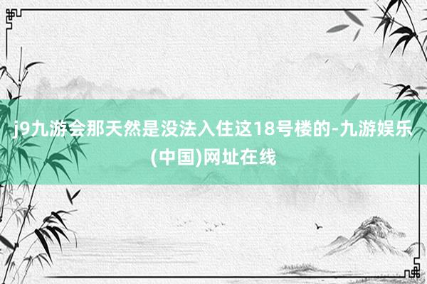 j9九游会那天然是没法入住这18号楼的-九游娱乐(中国)网址在线