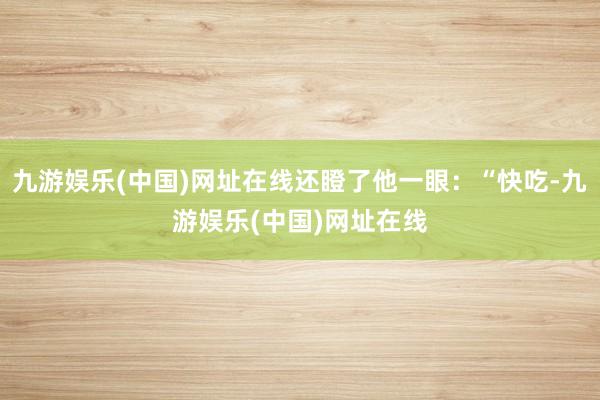 九游娱乐(中国)网址在线还瞪了他一眼：“快吃-九游娱乐(中国)网址在线