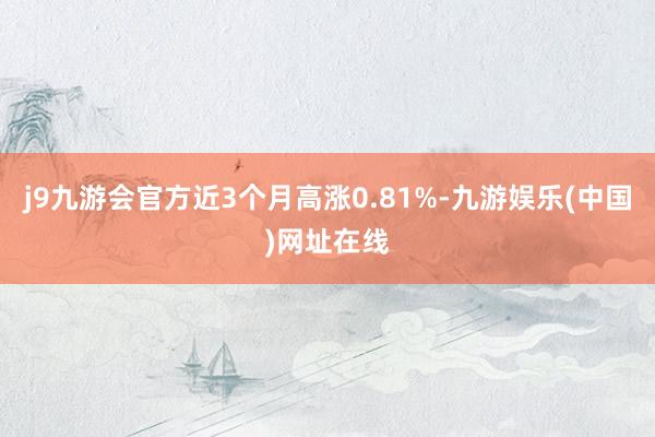 j9九游会官方近3个月高涨0.81%-九游娱乐(中国)网址在线