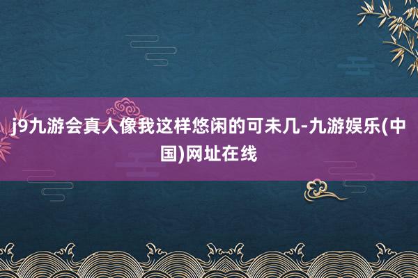 j9九游会真人像我这样悠闲的可未几-九游娱乐(中国)网址在线