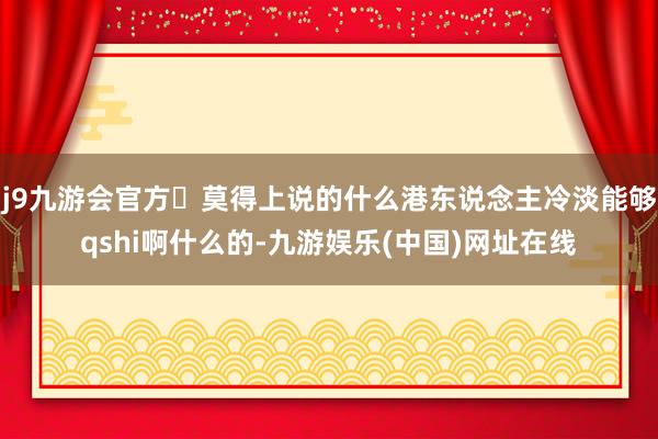 j9九游会官方	莫得上说的什么港东说念主冷淡能够qshi啊什么的-九游娱乐(中国)网址在线