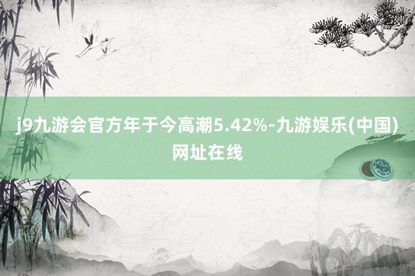 j9九游会官方年于今高潮5.42%-九游娱乐(中国)网址在线