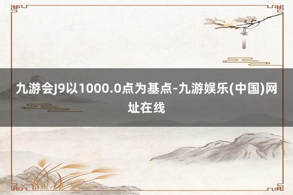 九游会J9以1000.0点为基点-九游娱乐(中国)网址在线