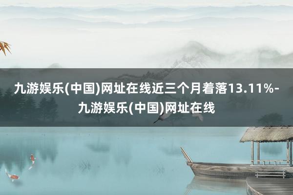 九游娱乐(中国)网址在线近三个月着落13.11%-九游娱乐(中国)网址在线