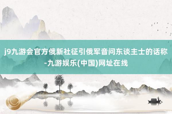 j9九游会官方俄新社征引俄军音问东谈主士的话称-九游娱乐(中国)网址在线