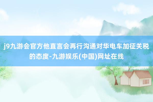 j9九游会官方他直言会再行沟通对华电车加征关税的态度-九游娱乐(中国)网址在线