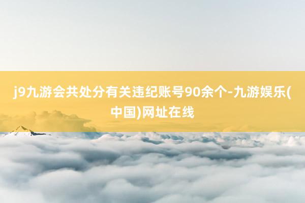 j9九游会共处分有关违纪账号90余个-九游娱乐(中国)网址在线