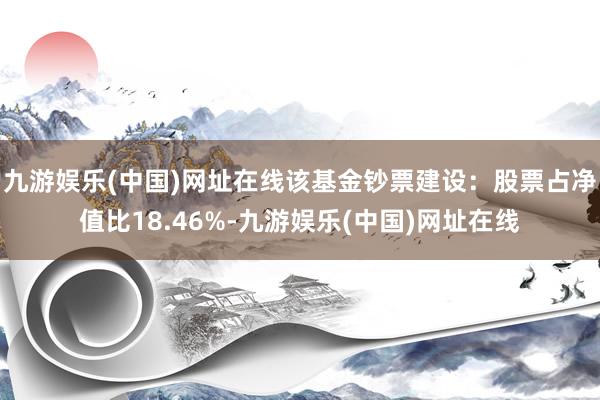 九游娱乐(中国)网址在线该基金钞票建设：股票占净值比18.46%-九游娱乐(中国)网址在线