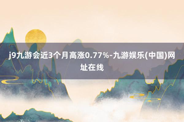 j9九游会近3个月高涨0.77%-九游娱乐(中国)网址在线