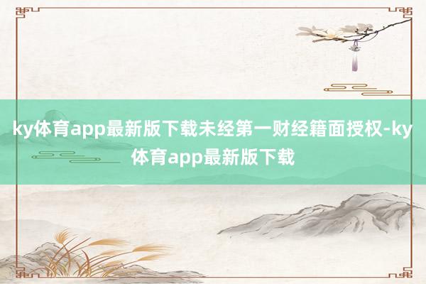 ky体育app最新版下载未经第一财经籍面授权-ky体育app最新版下载