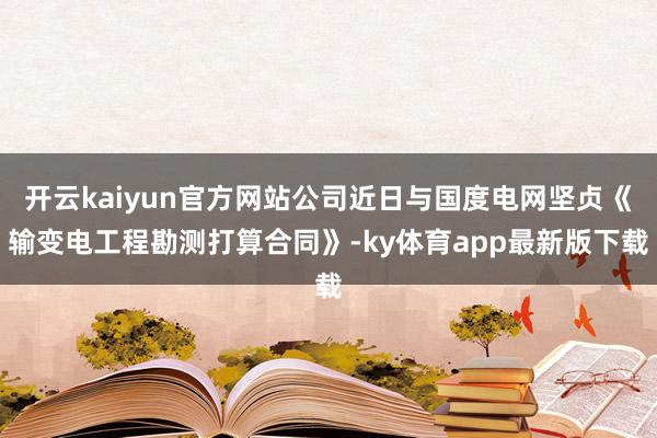 开云kaiyun官方网站公司近日与国度电网坚贞《输变电工程勘测打算合同》-ky体育app最新版下载