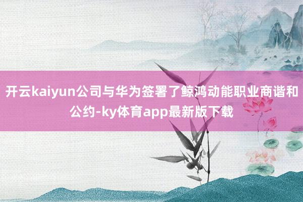 开云kaiyun公司与华为签署了鲸鸿动能职业商谐和公约-ky体育app最新版下载