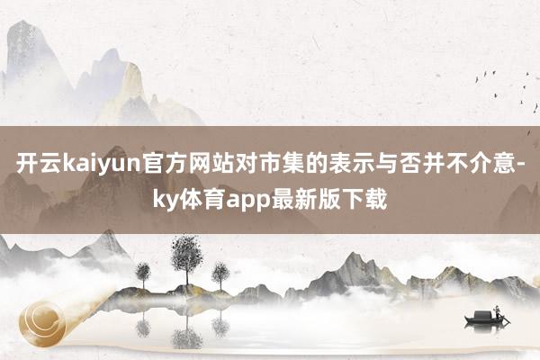 开云kaiyun官方网站对市集的表示与否并不介意-ky体育app最新版下载