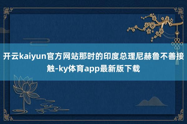 开云kaiyun官方网站那时的印度总理尼赫鲁不善接触-ky体育app最新版下载