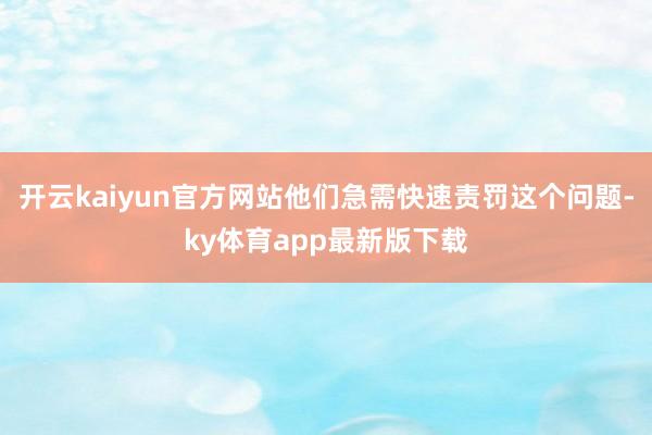 开云kaiyun官方网站他们急需快速责罚这个问题-ky体育app最新版下载