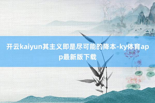 开云kaiyun其主义即是尽可能的降本-ky体育app最新版下载