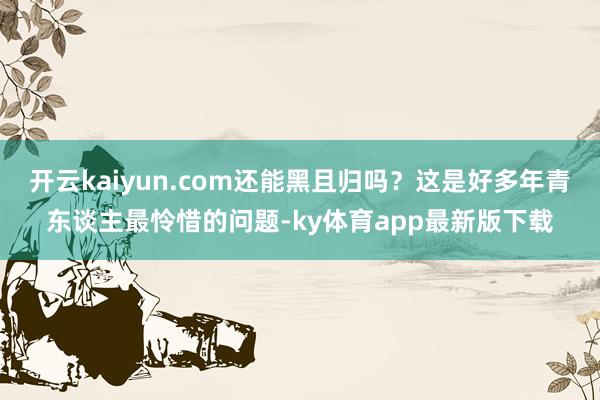 开云kaiyun.com还能黑且归吗？这是好多年青东谈主最怜惜的问题-ky体育app最新版下载