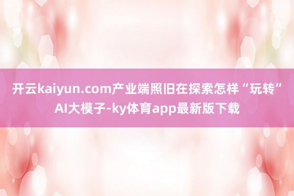 开云kaiyun.com产业端照旧在探索怎样“玩转”AI大模子-ky体育app最新版下载