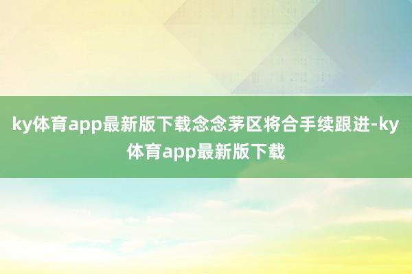 ky体育app最新版下载念念茅区将合手续跟进-ky体育app最新版下载